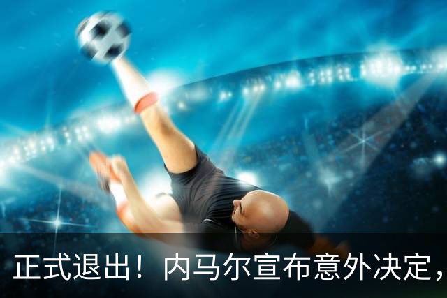 正式退出！内马尔宣布意外决定，巴西男足批准，安帅遗憾